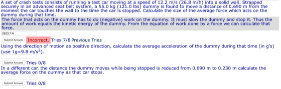 A set of crash tests consists of running a test car moving at a speed of 12.2 m/s (26.8 m/h) into a solid wall. Strapped securely in an advanced seat belt system, a 55.0 kg (121.0 lbs) dummy is found to move a distance of 0.690 m from the moment the car touches the wall to the tíme the car is stopped. Calculáte the size of the average force which acts on the dummy during that time The force that acts on the dummy has to do (negative) work on the dummy. It must slow the dummy and stop it. Thus the amount of work equals the kinetic energy of the dummy. From the equation of work done by a force we can calculate that orce. 2823.7 N Submit Answer Incorrect. Tries 7/8 Previous Tries Using the direction of motion as positive direction, calculate the average acceleration of the dummy during that time (in gs) (use 1g-9.8 m/s2) Submit Answer Tries 0/8 In a different car, the distance the dummy moves while being stopped is reduced from 0.690 m to 0.230 m calculate the average force on the dummy as that car stops Submit Answer Tries 0/8