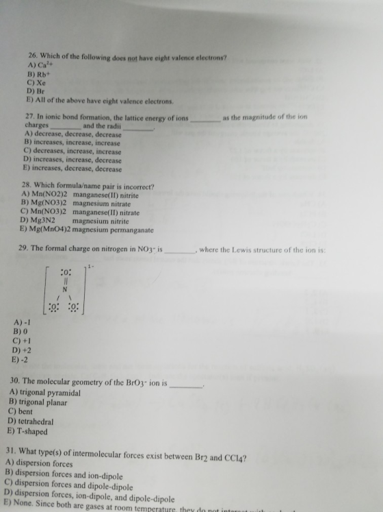 26. Which of the following does not have eight valence electrons? A) Ca+ B) Rb+ C) Xe D) Br E) All of the above have eight valence electrons. as the magnitude of the ion 27. In ionic bond formation, the lattice energy of ions charges A) decrease, decrease, decrease B) increases, increase, increase C) decreases, increase, increase D) increases, increase, decrease E) increases, decrease, decrease and the radii 28. Which formula/name pair is incorrect? A) Mn(NO2)2 manganese(II) nitrite B) Mg(NO3)2 magnesium nitrate C) Mn(NO3)2 manganese(II) nitrate D) Mg3N2 magnesium nitrite E) Mg(Mn04)2 magnesium permanganate 29. The formal charge on nitrogen in NO3-is , where the Lewis structure of the ion is 0: 0 A) -1 B) 0 C) +1 D)+2 E) -2 30. The molecular geometry of the Br03- ion is A) trigonal pyramidal B) trigonal planar C) bent D) tetrahedral E) T-shaped 31. What type(s) of intermolecular forces exist between Br2 and CC14? A) dispersion forces B) dispersion forces and ion-dipole C) dispersion forces and dipole-dipole D) dispersion forces, ion-dipole, and dipole-dipole E) None. Since both are gases at room temperature they do n