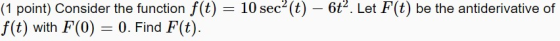 (1 point) Consider the function f(t) = 10 sec?(t) – 6t. Let F(t) be the antiderivative of f(t) with F(0) = 0. Find F(t).