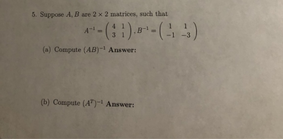 5. Suppose A, B are 2 × 2 matrices, such that 1 -3 (a) Compute (AB)-1 Answer: (b) Compute (A)-1 Answer: