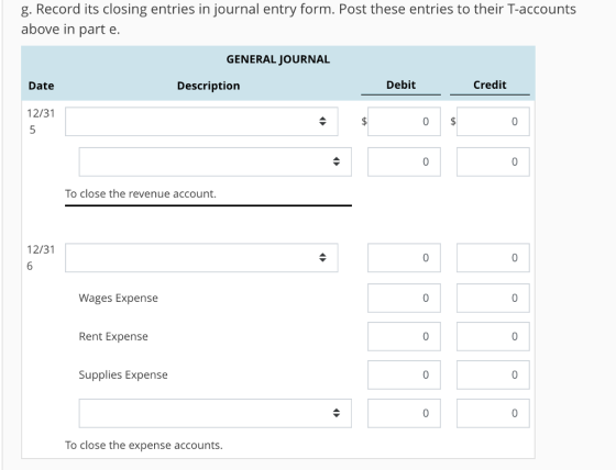 g. Record its closing entries in journal entry form. Post these entries to their T-accounts above in part e. GENERAL JOURNAL Date Description Debit Credit 12/31 5 To close the revenue account. 12/31 0 Wages Expense Rent Expense 0 Supplies Expense 0 0 To close the expense accounts.