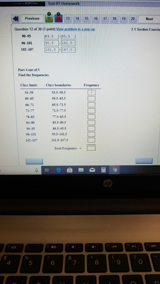 Test #1-Homework Previous 1113 14 15 16 17 18 19 20 Next Question 12 of 30 (1 point) View problem in a pop-up 2.1 Section Exercis 9095 89.5 -95.5 96-101 102-107 95.5 101.5 101.5 107.5 Part 4 out of 5 Find the frequencies. Class limits Class boundaries 53.5-59.5 59.5-65.5 65.5-71.5 71.5-77.5 77.5-83.5 83.5-89.5 89.5-95.5 95.5-101.5 101.5-107.5 Frequency 54-59 60-65 66-71 72-77 78- 83 84-89 90-95 96-101 102-107 Total Frequency - 4 5 6 7 8 9