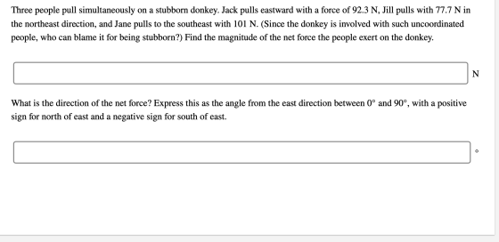 Three people pull simultaneously on a stubborn donkey. Jack pulls eastward with a force of 92.3 N, Jill pulls with 77.7 N in