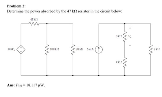 Problem 2: Determine the power absorbed by the 47 kO2 resistor in the circuit below: 47k2 3 kN v, > 2k2 Ans: P472 = 18.117 uW