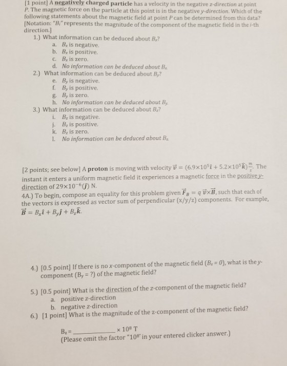 [1 point] A negatively charged particle has a velocity in the negative z-direction at point P. The magnetic force on the particle at this point is in the negative y-direction. Which of the following statements about the magnetic field at point P can be determined from this data? [Notation: Brepresents the magnitude of the component of the magnetic field in the i-tih direction.] 1.) What information can be deduced about B,? a. Br is negative. b. B is positive. c. Bx is zero. d. No information can be deduced about B 2.) What information can be deduced about B,7 e. By is negative. f. By is positive. g, B, is zero. h. No information can be deduced about By 3.) What information can be deduced about B? i. B is negative. j. Bz is positive. k. Bz is zero. 1. No information can be deduced about B ero ion c 12 points; see below] A proton is moving with velocity T (6.9x10 t+ 5.2x10 R The instant it enters a uniform magnetic field it experiences a magnetic force in the positive y direction of 29x10-6) N. 4A) To begin, compose an equality for this problem given F qixB, such that each of the vectors is expressed as vector sum of perpendicular (x/y/z) components. For example, 4.) [0.5 point] If there is no x component of the magnetic field (B, - 0), what is the y- component (By ?) of the magnetic field? 5.) [0.5 point] What is the direction of the z-component of the magnetic field? a. positive z-direction b. negative z-direction 6.) [1 point] What is the magnitude of the z-component of the magnetic field? (Please omit the factor 108 in your entered clicker answer.)