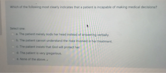 Which of the following most clearly indicates that a patient is incapable of making medical decisions? Select one: a. The pat