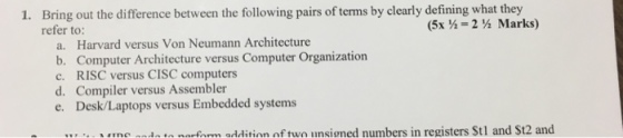 Bring out the difference between the following pairs of terms by clearly defining what they refer to: 1. (5-2 ½ Marks) a. Harvard versus Von Neumann Architecture b. Computer Architecture versus Computer Organization c. RISC versus CISC computers d. Compiler versus Assembler e. Desk/Laptops versus Embedded systems me ndnn narfarm addition of two unsioned numbers in registers St1 and St2 and