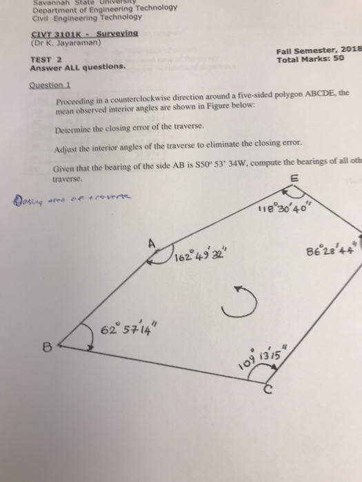 Savannah State University Department of Engineering Technology Civil Engineering Technology CI (Dr K. Jayaraman) TEST 2 Answer ALL questions. Fall Semester, 2018 Total Marks: 50 Proceeding in a counterclockwise direction around a five-sided polygon ABCDE, the mean observed interior angles are shown in Figure below: Determine the closing error of the traverse. Adjust the interior angles of the traverse to eliminate the closing error Given that the bearing of the side AB is S50° 53 34W, compute the bearings of all oth traverse. 11e 30 40 162 49 32 86 28 44 62 57-14 9 1315