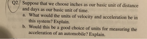 Q2. Suppose that we choose inches as our basic unit of distance and days as our basic unit of time. a. What would the units of velocity and acceleration be in this system? Explain. b. Would this be a good choice of units for measuring the acceleration of an automobile? Explain.