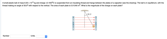 A small plastic ball of mass 6.30 x 103 kg and charge +0.193HC is suspended from an insulating thread and hangs between the plates of a capacitor (see the drawing). The ball is in equilibrium, with the thread making an angle of 30.0° with respect to the vertical. The area of each plate is 0.01240 m2. What is the magnitude of the charge on each plate? 30.0 Number Units