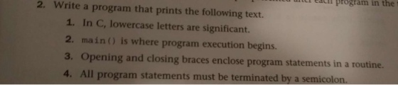 cai program in the t 2. Write a program that prints the following text. 1. In C, lowercase letters are significant. 2. main) is where program execution begins 3. Opening and closing braces enclose program statements in a routine. 4. All program statements must be terminated by a semicolo
