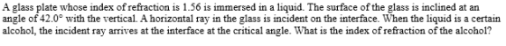 A glass plate whose index of refraction is 1.56 is immersed in a liquid. The surface of the glass is inclined at an angle of