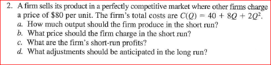 2. A firm sells its product in a perfectly competitive market where other firms charge a price of $80 per unit. The firms total costs are C(O) 40 80202 a. How much output should the firm produce in the short run? b. What price should the firm charge in the short run? c. What are the firms short-run profits? d. What adjustments should be anticipated in the long run?