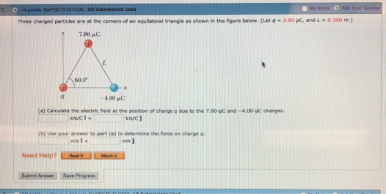 0-4 points Notos Ask Your To 7· SorPSET9 23P030. 0/5 Submissions Used Three charged particles are at the coners of an equilateral triangle as shown in the figure below. (Let q - 3.00 uc, and L - 0.350 m.) 7.00 60.0 4.00 C (a) Calculate the electric field at the position of charge q due to the 7.00-HC and -4.00-UC charges kN/c j (b) Use your answer to part (a) to determine the force on charge q mN Need Help? Submit Answer Save Progpress