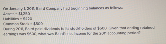 On January 1, 2011, Baird Company had beginning balances as follows: Assets = $1,250 %3D Liabilities = $420 Common Stock = $5
