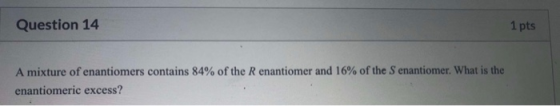 Question 14 1 pts A mixture of enantiomers contains 84% of the R enantiomer and 16% of the Senantiomer. What is the enantiome