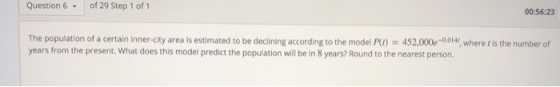 Question 6 of 29 Step 1 of 1 00:56:23 The population of a certain inner-city area is estimated to be declining according to the model P) 452,000e-0014 where t is the number of years from the present. What does this model predict the population will be in 8 years? Round to the nearest person.