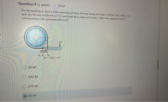 Question 9 (1 point) Saved For the backstop as shown if the maximum pressure between lining and drum is 200 psi, belt width i