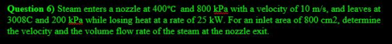 Question 6) Steam enters a nozzle at 400°C and 800 kPa with a velocity of 10 m/s, and leaves at 3008C and 200 kPa while losin