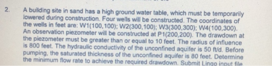 2. A building site in sand has a high ground water table, which must be temporarily ered during construction. Four wells will be constructed. The coordinates of the wells in feet are: W1(100,100); W2(300,100); W3(300,300); W4(100,300). An observation piezometer will be constructed at P1(200,200). The drawdown at the piezometer must be greater than or equal to 10 feet. The radius of influence low is 800 feet. The hydraulic conductivity of the unconfined aquifer is 50 fuld. Before pumping, the saturated thickness of the unconfined aquifer is 80 feet. Determine the minimum flow rate to achieve the required drawdown. Submit Lingo inout file