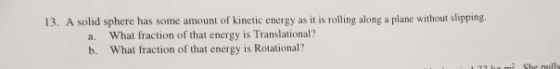 13. A solid sphere has some amount of kinetic energy as it is rolling along a plane without slipping. a. What fraction of tha