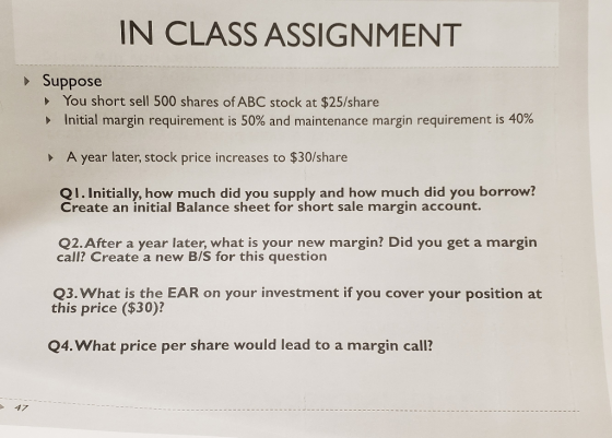 IN CLASS ASSIGNMENT Suppose You short sell 500 shares of ABC stock at $25/share Initial margin requirement is 50% and mainten