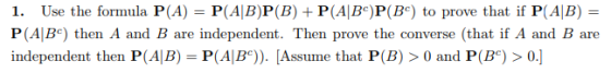 1. Use the formula P(A) PABP(B) + P(AlBc)P(B) to prove that if P(AB) P (AlBc) then A and B are independent. Then prove the converse (that if A and B are independent then P(AIB)- P(ABe). [Assume that P(B) > 0 and P(B) > 0.]