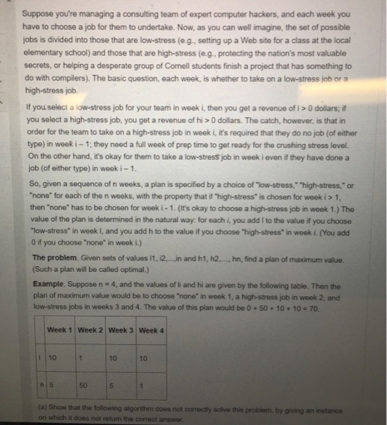 Suppose youre managing a consulting team of expert computer hackers, and each week you have to choose a job for them to undertake. Now, as you can well imagine, the set of possible jobs is divided into those that are low-stress (e.g., setting up a Web site for a class at the local elementary school) and those that are high-stress (e.g., protecting the nations most valuable secrets, or helping a desperate group of Cornell students finish a project that has something to do with compilers). The basic question, each week, is whether to take on a low-stress job or a high-stress job. If you select a low-stress job for your team in week i, then you get a revenue of I > 0 dollars; if you select a high-stress job, you get a revenue of hi > 0 dollars. The catch, however, is that in order for the team to take on a high-stress job in week i, its required that they do no job (of either type) in week i-1; they need a full week of prep time to get ready for the crushing stress level. On the other hand, its okay for them to take a low-stress job in week i even if they have done a job (of either type) in week i 1 So, given a sequence of n weeks, a plan is specified by a choice of low-stress, high-stress, o none for each of the n weeks, with the property that if high-stress is chosen for week i > 1, then none has to be chosen for week i - 1. (Its okay to choose a high-stress job in week 1.) The value of the plan is determined in the natural way: for each i, you add I to the value if you choose low-stress in week I, and you add h to the value if you choose high-stress in week i. (You add 0 if you choose none in week i.) The problem. Given sets of values 11, i2.,., .in and h1, h2,.., hn, find a plan of maximum value. (Such a plan will be called optimal.) Example. Suppose n 4, and the values of li and hi are given by the following table. Then the plan of maximum value would be to choose none in week 1, a high-stress job in week 2, and low-stress jobs in weeks 3 and 4. The value of this plan would be O+50+ 10+10-70. Week 1 Week 2 Week 3 Week 4 1 |10 10 10 50 5 (a) Show that the following algorithm does not correctly solve this on which it does not return the correct answer problem, by giving an instance