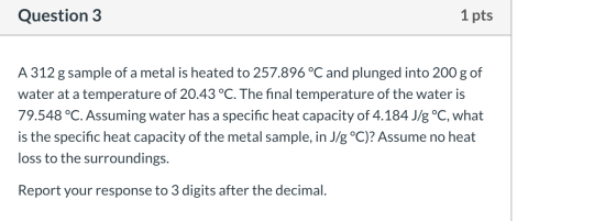 Question 3 1 pts A 312 g sample of a metal is heated to 257.896 °C and plunged into 200 g of water at a temperature of 20.43