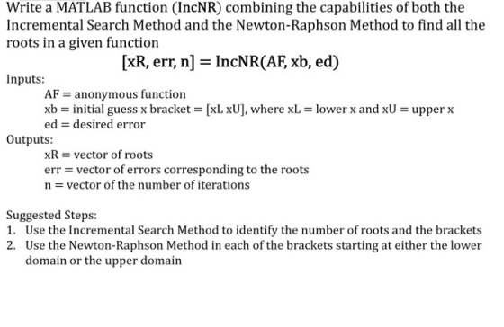 Write a MATLAB function (IncNR) combining the capabilities of both the Incremental Search Method and the Newton-Raphson Method to find all the roots in a given function xR, err, nl IncNRCAF xb, ed Inputs: AF J anonymous function [xL xU], where xL lower x and xU upper x xb initial guess x bracket ed desired error outputs: xR vector of roots err vector of errors corresponding to the roots n vector of the number of iterations Suggested steps: 1. Use the Incremental Search Method to identify the number of roots and the brackets 2. Use the Newton-Raphson Method in each of the brackets starting at either the lower domain or the upper domain