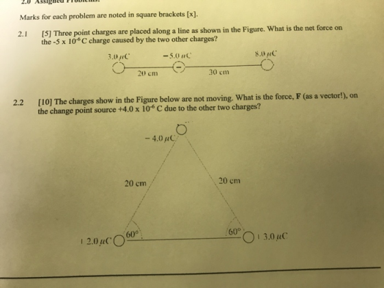 2.0 ASSigned ODIC Marks for each problem are noted in square brackets [ (S] Thre point charges are placed along a line as shown in the Figure. What is he net force on the -5 x 10 C charge caused by the two other charges? S.0 RC -5.0 aC 20 cm 30 cm 22 [I0] The charges show in the Figure below are not moving. What is the force, F (as a vector), on the change point source +4.0 x 106 C due to the other two charges? -4.0 C 20 cm 20 cm 60° 03.0uC 12.0pC。