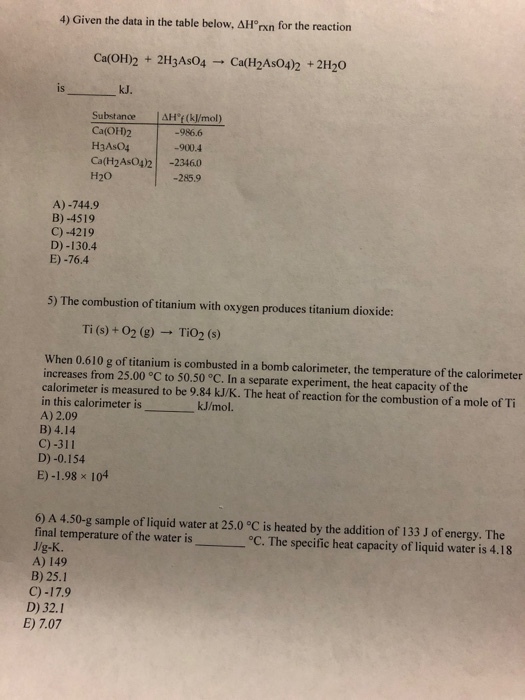 4) Given the data in the table below. Δ1Prn for the reaction Ca(OH)2 + 2H3AsO4 → Ca(H2AsO4)2 + 2H2O is kJ. Substance AHt(k/mol) Ca(OF)2 H3As04 Ca(H2As04)2 -23460 H20 986.6 -900.4 -285.9 A)-744.9 B)-4519 C)-4219 D) -130.4 E) -76.4 5) The combustion of titanium with oxygen produces titanium dioxide: Ti (s) +02 (g) → TiO2 (s) When 0.610 g of titanium is combusted in a bomb calorimeter, the temperature of the calorimeter increases from 25.00 °C to 50.50 °C. In a separate experiment, the heat capacity of the calorimeter is measured to be 9.84 kJ/K. The heat of reaction for the combustion of a mole of Ti in this calorimeter is A) 2.09 B) 4.14 C)-311 D)-0.154 k.J/mol. E)-1.98 x 104 6) A 4.50-g sample of liquid water at 25.0 °C is heated by the addition of 133 J of energy. The final temperature of the water is 。 J/g-K. A) 149 B) 25.1 C)-17.9 D) 32.1 C. The specific heat capacity of liquid water is 4.18 E) 7.07