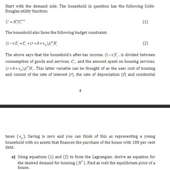 Start with the demand side. The household in question has the following Cobb Douglas utility function: The household also faces the following budget constraint: The above says that the households after-tax income, (1-r)V,. is divided between consumption of goods and services, C, and the amount spent on housing services, (r+0+%)pH, . This latter variable can be thought of as the user cost of housing and consist of the rate of interest (r), the rate of depreciation () and residential taxes (r). Saving is zero and you can think of this as representing a young household with no assets that finances the purchase of the house with 100 per cent debt. a) Using equations (1) and (2) to form the Lagrangian, derive an equation for the desired demand for housing (H). Find as well the equilibrium price of a house