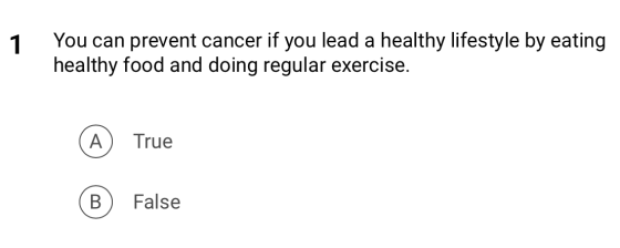 1 You can prevent cancer if you lead a healthy lifestyle by eating healthy food and doing regular exercise. True A ® True Fal