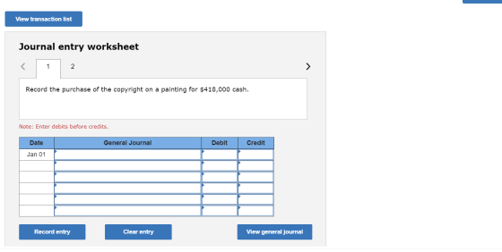 View transaction list Journal entry worksheet Record the purchase of the copyright on a painting for $418,000 cash. Note: Ent