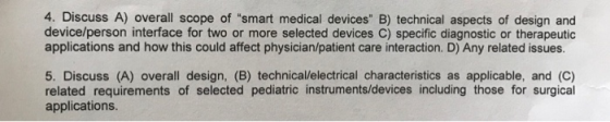 4. Discuss A) overall scope of smart medical devices B) technical aspects of design and device/person interface for two or more selected devices C) specific diagnostic or therapeutic applications and how this could affect physician/patient care interaction. D) Any related issues. 5. Discuss (A) overall design, (B) technical/lelectrical characteristics as applicable, and (C) related requirements of selected pediatric instruments/devices including those for surgical applications.