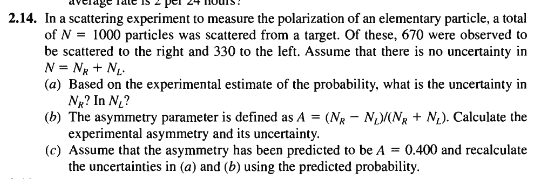 2.14. In a scattering experiment to measure the polarization of an elementary particle, a total of N 1000 particles was scattered from a target. Of these, 670 were observed to be scattered to the right and 330 to the left. Assume that there is no uncertainty in (a) Based on the experimental estimate of the probability, what is the uncertainty in (b) The asymmetry parameter is defined as A -(NR NANR N). Calculate the (c) Assume that the asymmetry has been predicted to be A 0.400 and recalculate NR? In N? experimental asymmetry and its uncertainty. the uncertainties in (a) and (b) using the predicted probability.