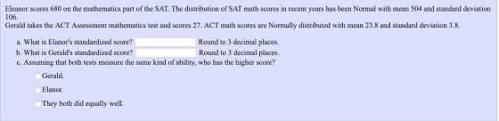 106. Eleanor scores 680 on the mathematics part of the SAT. The distribution of SAT math scores in recent years has been Normal with mean 504 and standard deviation Gerald takes the ACT Assessment mathematics test and scores 27. ACT math scores are Normally distributed with mean 23.8 and standard deviation 3.8 a. What is Elanors standardized score? b. What is Geralds standardized score? c. Assuming that both tests measure the same kind of ability, who has the higher score? Round to 3 decimal places. Round to 3 decimal places. Gerald. Elanor. They both did equally well.