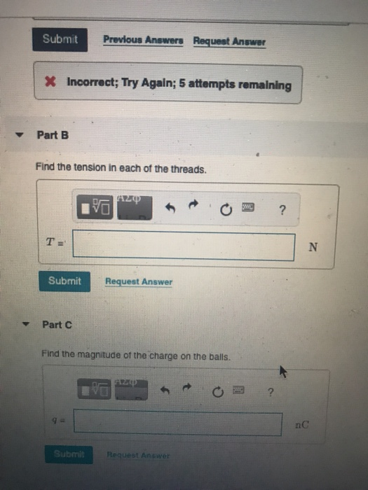 Previous Answers Request Anewer X Incorrect; Try Again; 5 attempts remaining Part B Find the tension in each ot the threads. Submit Request Answer Part C Find the magnitude ot the charge on the balls. nC ubmit Request Answer