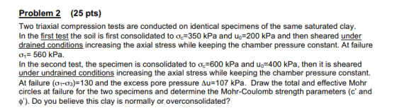 eslblem 2 25 pt)oe Two triaxial compression tests are conducted on identical specimens of the same saturated clay. In the first test the soil is first consolidated to ?.-350 kPa and u.-200 kPa and then sheared under drained conditions increasing the axial stress while keeping the chamber pressure constant. At failure ?i 560 kPa. In the second test, the specimen is consolidated to ?.-600 kPa and uo-400 kPa, then it is sheared under undrained conditions increasing the axial stress while keeping the chamber pressure constant. At failure (?1-03)-130 and the excess pore pressure ??=107 kPa. Draw the total and effective Mohr circles at failure for the two specimens and determine the Mohr-Coulomb strength parameters (c and e). Do you believe this clay is normally or overconsolidated?