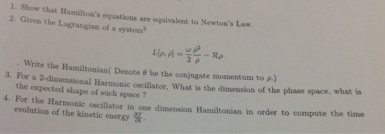 1. Show that Hamiltons equations are equivalent to Newtons Law 2. Given the Lagrangian of a system . Write the Hamiltonian ( Denote θ be the conjugate momentum. to ρ.) 3. For a 2-dimensional Harmonic oscillator, What is the dimension of the phase space, what is a. Po rho tof tionia oon anitonin in orrtompute the tine the expected shape of such space ? For the Harmonic evolution of the kinetic energy
