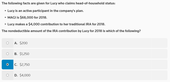 The following facts are given for Lucy who claims head-of-household status: Lucy is an active participant in the companys plan. MAGI is $68,000 for 2018. Lucy makes a $4,000 contribution to her traditional IRA for 2018. The nondeductible amount of the IRA contribution by Lucy for 2018 is which of the following? O A. $200 O B. $1,250 C. $2,750 O D. $4,000