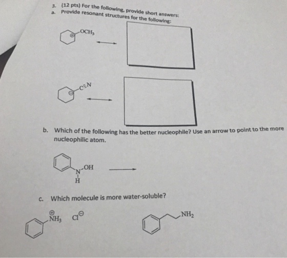 (12 pts) For the following, provide short answers Provide resonant structures for the following: a. OCH Which of the following has the better nucleophile? Use an arrow to point to the more nucleophilic atom b. c. Which molecule is more water-soluble? NH2
