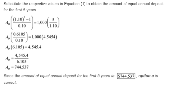 Substitute the respective values in Equation (1) to obtain the amount of equal annual deposit for the first 5 years. (10-11,000 5 DI 0.10 0.6105 0.10 -J = 1,000(4.5454) A, (6.105)-4,545.4 4,545.4 6.105 A-744.537 Since the amount of equal annual deposit for the first 5 years is $744.537, option a is correct