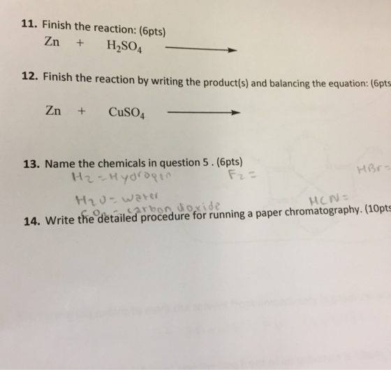 11. Finish the reaction: (6pts) Zn + H2SO4 12. Finish the reaction by writing the product(s) and balancing the equation: ( Zn + CuSO4 13. Name the chemicals in question 5. (6pts) 14. Write the detailed procedure for running a paper chromatography.(10pts