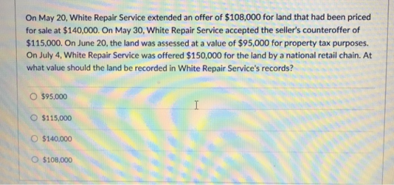 On May 20, White Repair Service extended an offer of $108,000 for land that had been priced for sale at $140,000. On May 30, White Repair Service accepted the sellers counteroffer of $115,000. On June 20, the land was assessed at a value of $95,000 for property tax purposes. On July 4, White Repair Service was offered $150,000 for the land by a national retail chain. At what value should the land be recorded in White Repair Services records? O $95,000 O $115,000 O $140.000 O $108,000