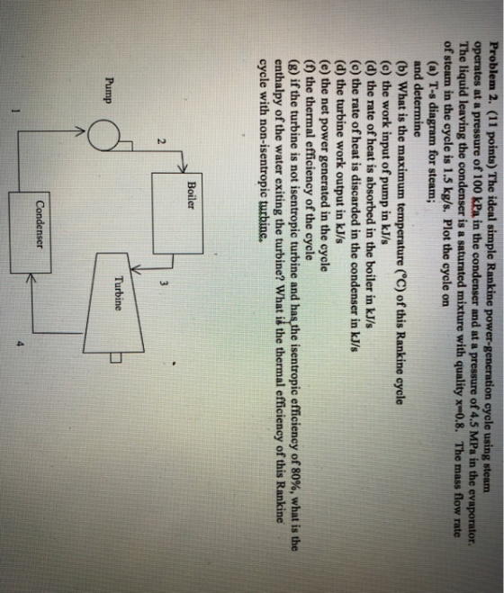 Problem 2. (11 points) The ideal simple Rankine operates at a pressure of 100 kPa in the condenser and at a pressure of 4.5 MPa in the evaporator. The liquid leaving the condenser is a saturated mixture with quality x-0.8. The mass flow rate of steam in the cycle is 1.5 kg/s. Plot the cycle on power-generation cycle using steam (a) T-s diagram for steam; and determine (b) What is the maximum temperature (°C) of this Rankine cycle (c) the work input of pump in kJ/s (d) the rate of heat is absorbed in the boiler in kJ/s (c) the rate of heat is discarded in the condenser in kJ/s (d) the turbine work output in kJ/s (e) the net power generated in the cycle (f) the thermal efficiency of the cycle (g) if the turbine is not isentropic turbine and has the isentropic efficiency of 80%, what is the enthalpy of the water exiting the turbine? What is the thermal efficiency of this Rankine cycle with non-isentropic turbine. Boiler 2 Turbine Pump Condenser