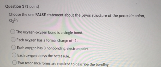 Question 1 (1 point) Choose the one FALSE statement about the Lewis structure of the peroxide anion, 022: The oxygen-oxygen b
