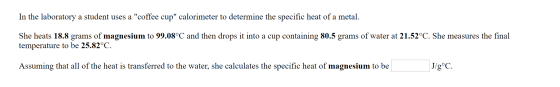 In the laboratory a student uses a coffee cup calorimeter to determine the specific heat of a metal She heats 18.8 grams of