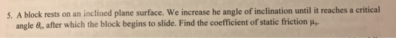 5. A block rests on an inclined plane surface. We increase he angle of inclination until it reaches a critical angle e, after which the block begins to slide. Find the coefficient of static friction u